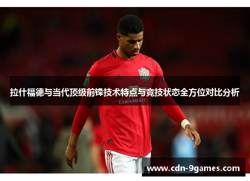 拉什福德与当代顶级前锋技术特点与竞技状态全方位对比分析
