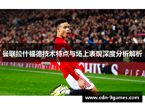 曼联拉什福德技术特点与场上表现深度分析解析