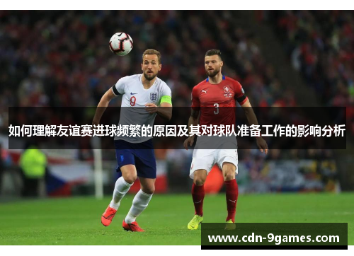 如何理解友谊赛进球频繁的原因及其对球队准备工作的影响分析