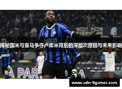 揭秘国米与皇马争夺卢库米背后的深层次原因与未来影响